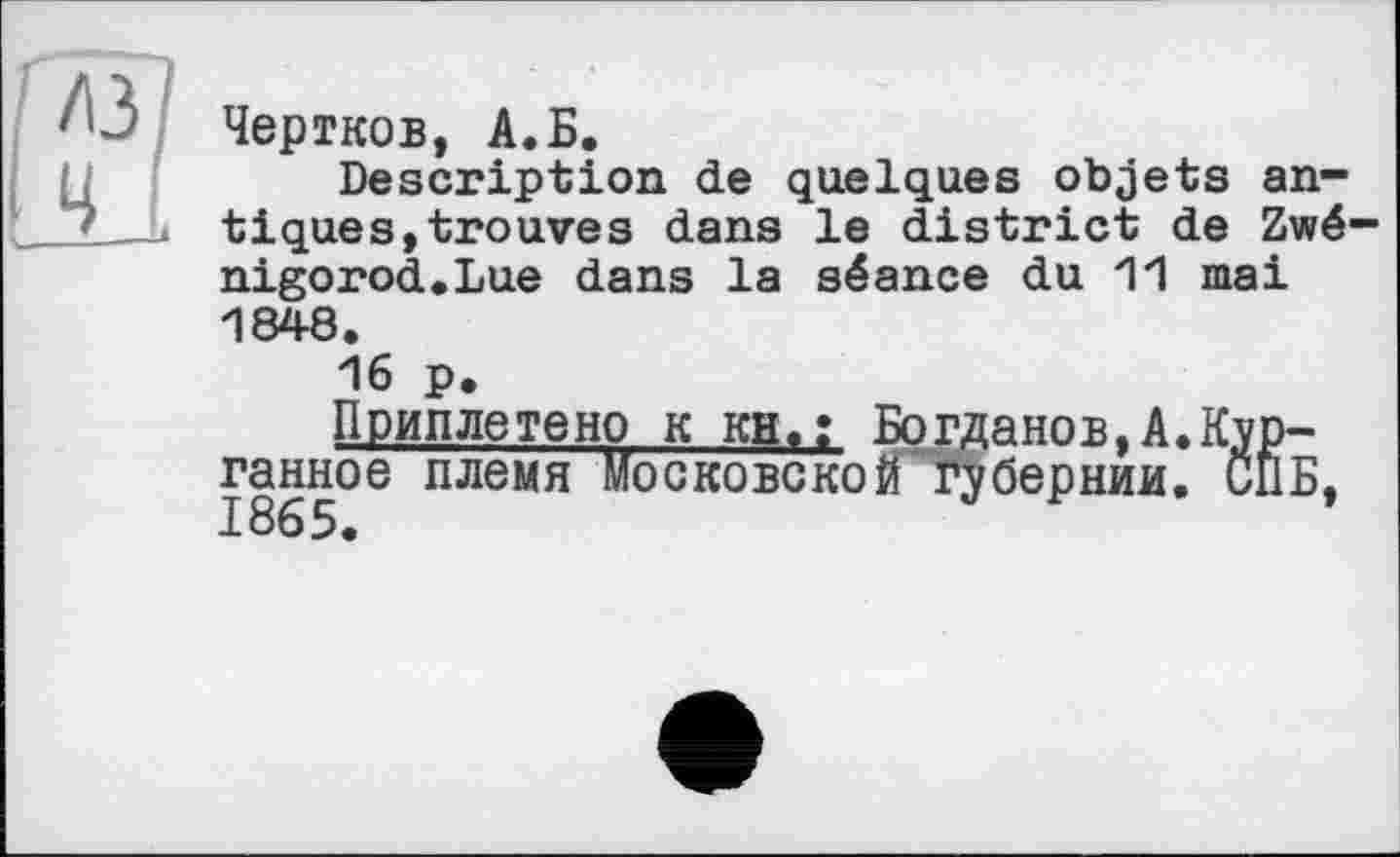 ﻿Чертков, А.Б.
Description de quelques objets antiques, trouves dans le district de Zwé-nigorod.Lue dans la séance du 11 mai 1848.
16 p.
Приплетено к KH,; Богданов,A.Kyp-ганное племя Московской Губернии. СПБ. 1865.